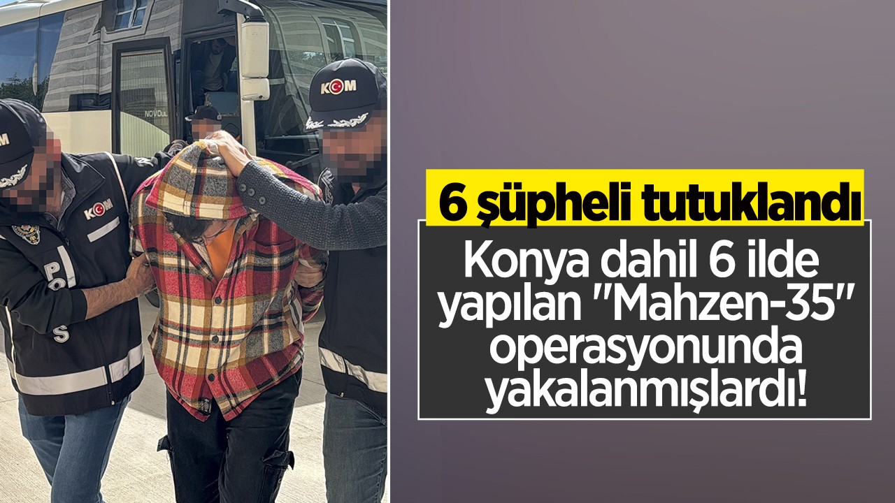 Konya dahil 6 ilde yapılan “Mahzen-35“ operasyonunda yakalanan 6 şüpheli tutuklandı