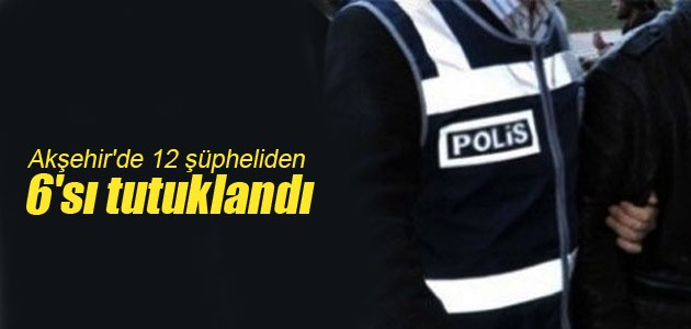 Akşehir’de 12 şüpheliden 6’sı tutuklandı