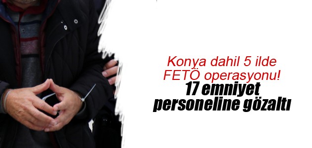 Konya dahil 5 ilde FETÖ operasyonu! 17 emniyet personeline gözaltı