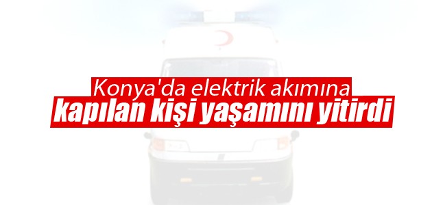 Konya’da elektrik akımına kapılan kişi yaşamını yitirdi
