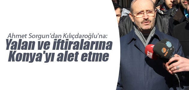 Ahmet Sorgun’dan Kılıçdaroğlu’na: Yalan ve iftiralarına Konya’yı alet etme