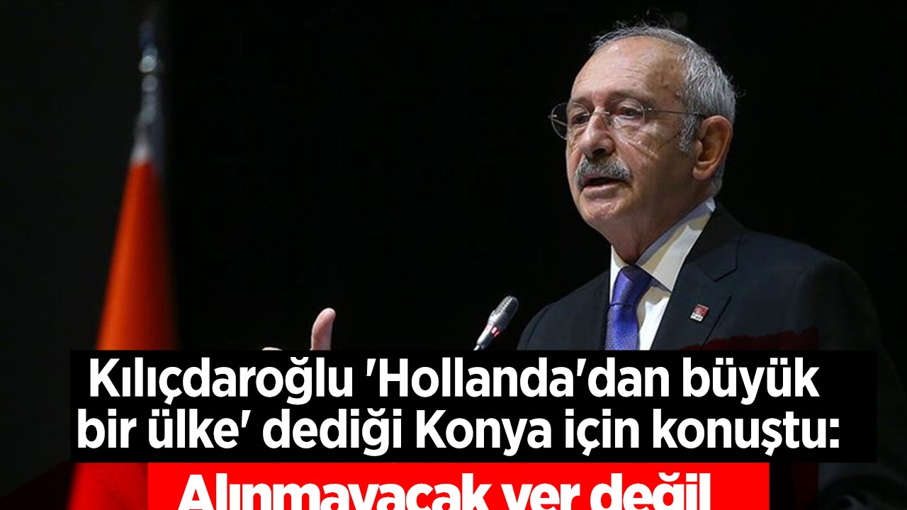 Kılıçdaroğlu 'Hollanda'dan büyük bir ülke' dediği Konya için konuştu: Alınmayacak yer değil