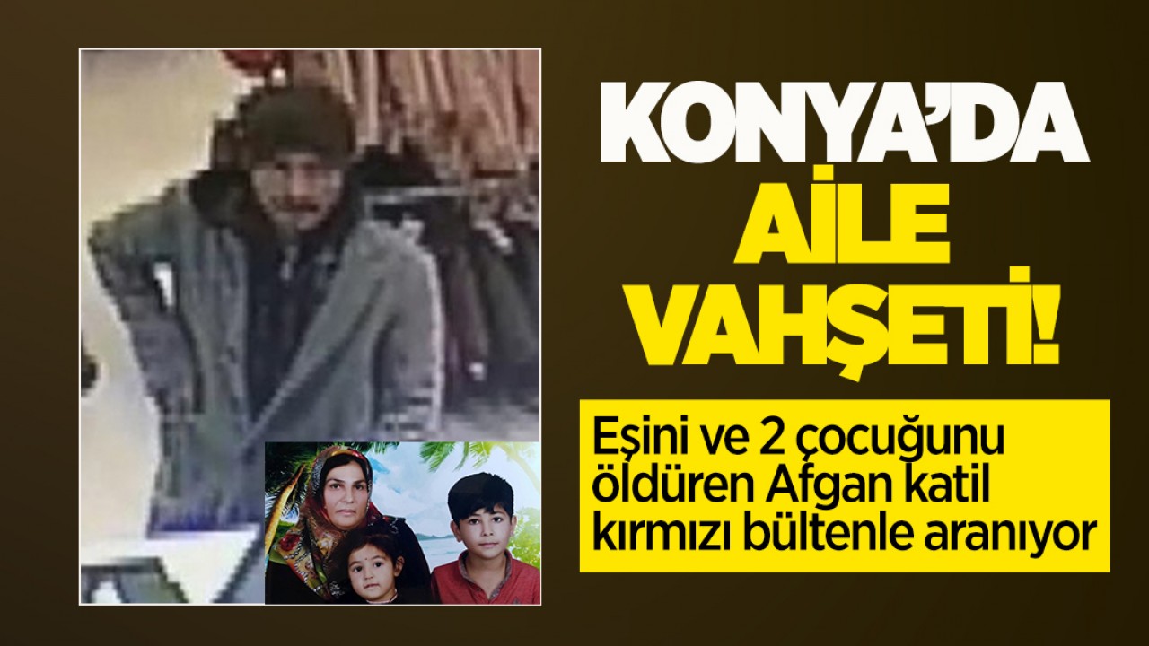 Konya’da aile vahşeti! Eşini ve 2 çocuğunu öldüren Afgan katil kırmızı bültenle aranıyor