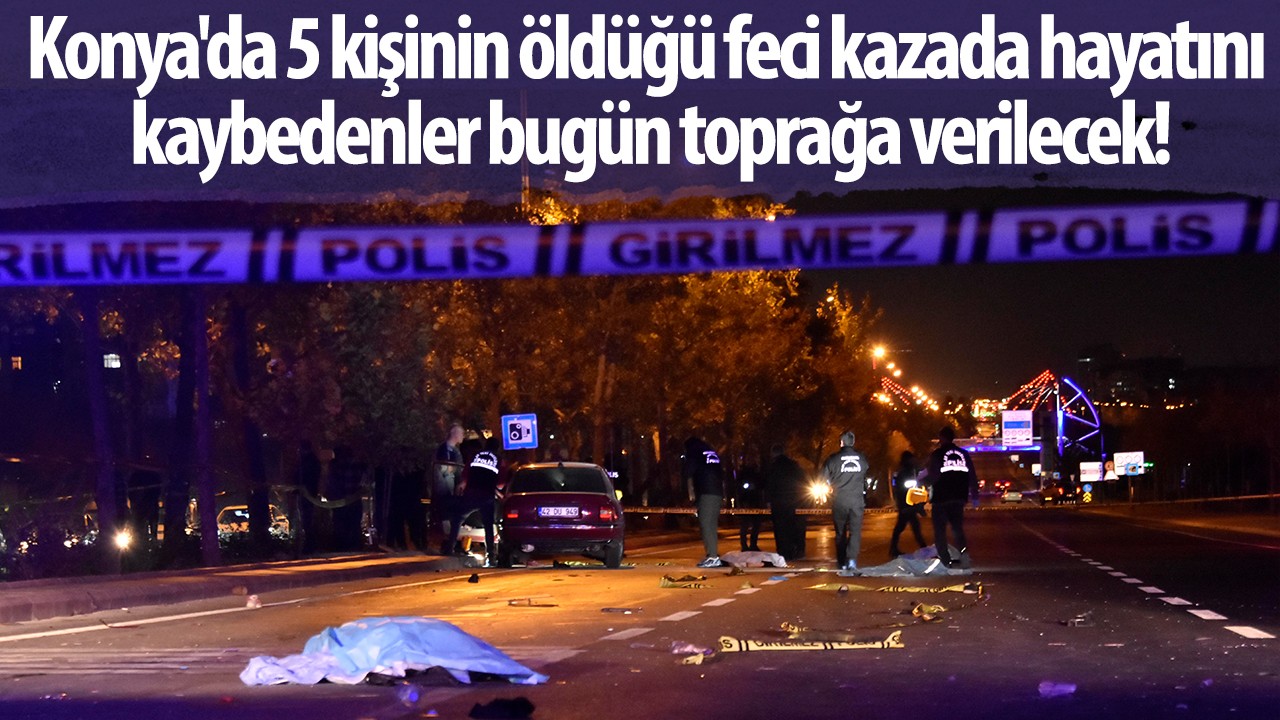 Konya’da 5 kişinin öldüğü feci kazada hayatını kaybedenler bugün toprağa verilecek!