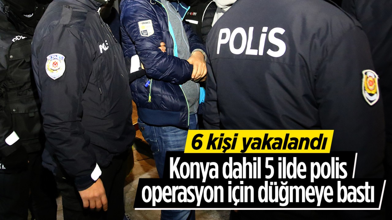 Konya dahil 5 ilde polis operasyon için düğmeye bastı: 6 kişi yakalandı