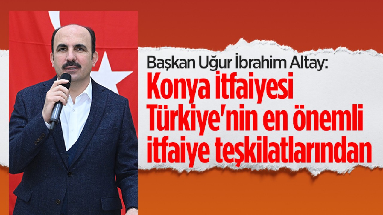 Başkan Altay: Konya İtfaiyesi Türkiye’nin en önemli itfaiye teşkilatlarından