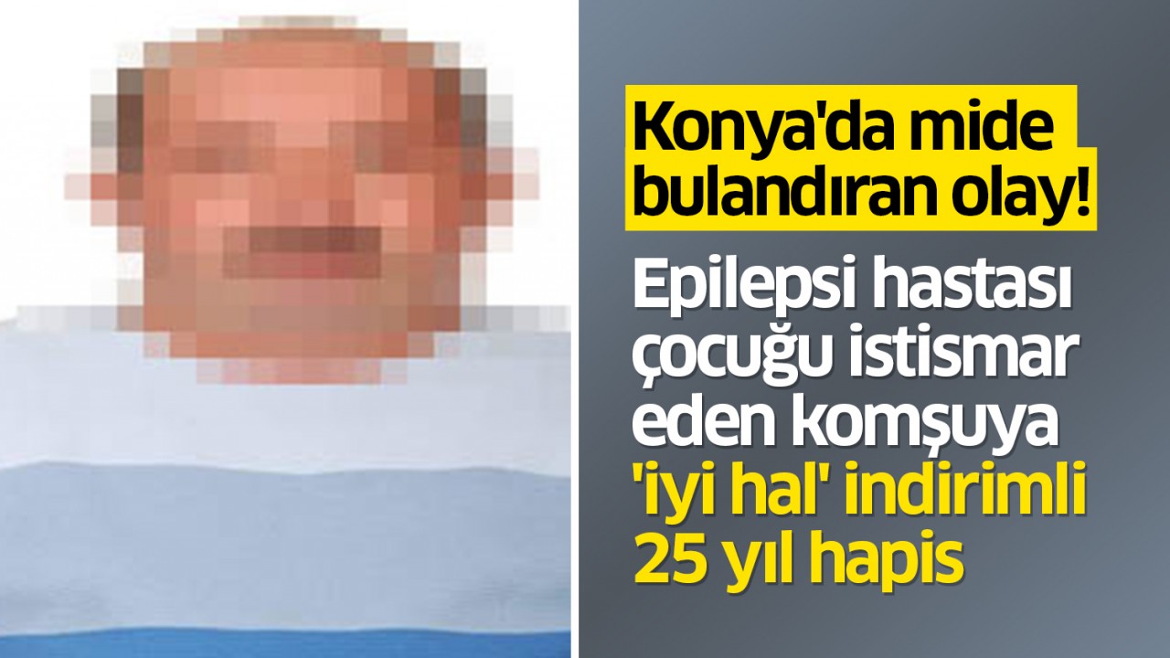 Konya'da mide bulandıran olay! Epilepsi hastası çocuğu istismar eden komşuya 'iyi hal' indirimli 25 yıl hapis 