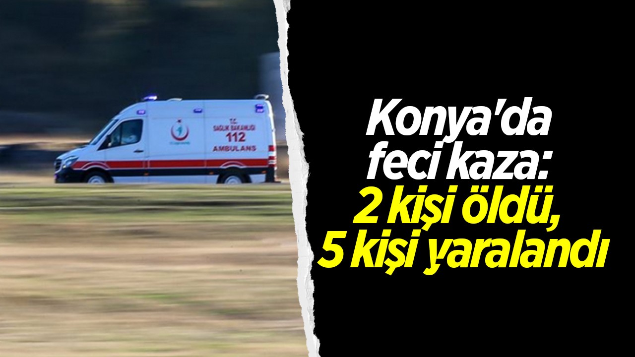 Konya'da feci kaza: 2 kişi öldü, 5 kişi yaralandı