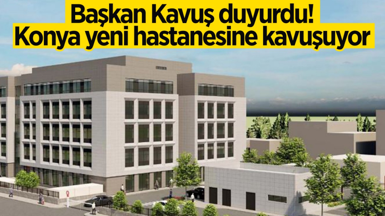 Başkan Kavuş duyurdu! Konya yeni hastanesine kavuşuyor