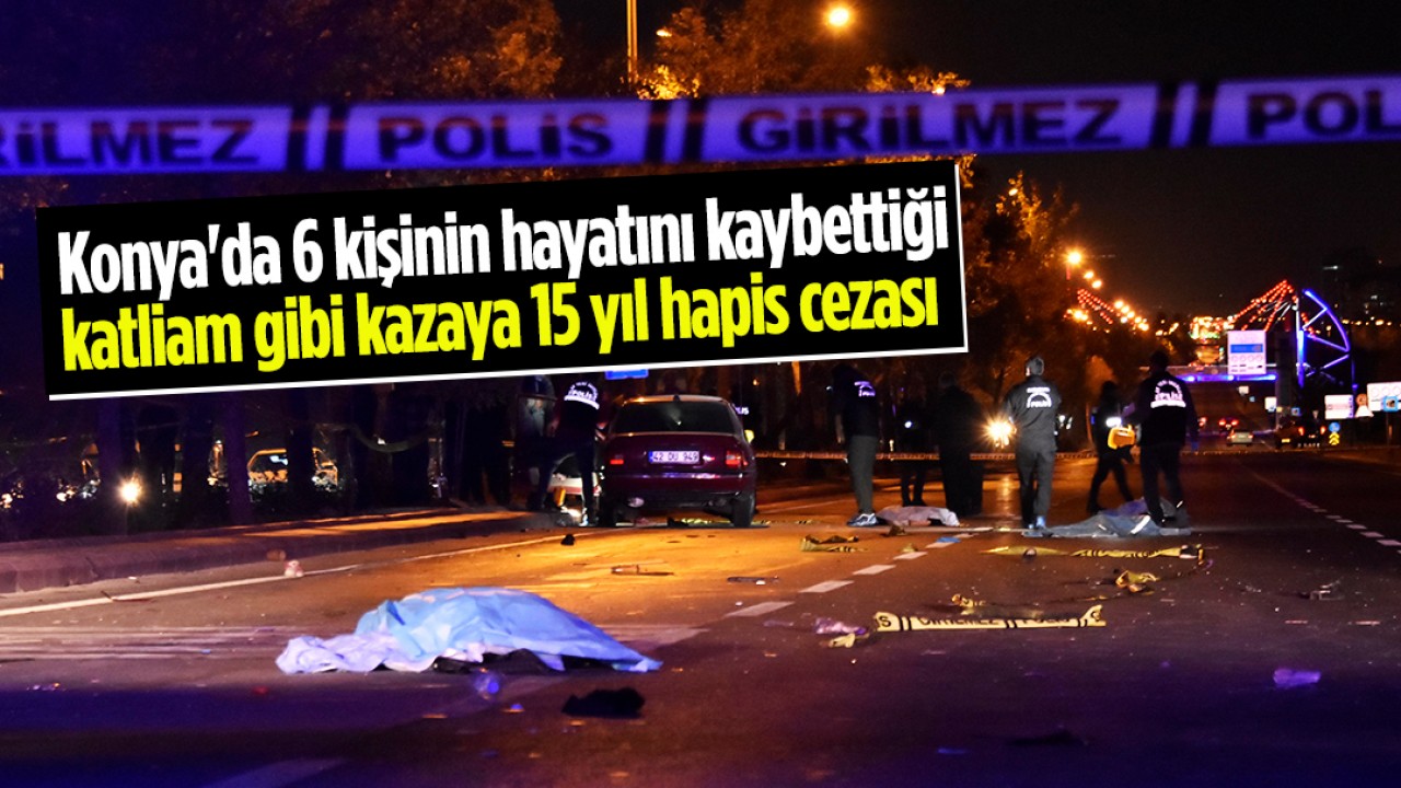 Konya’da 6 kişinin hayatını kaybettiği katliam gibi kazaya 15 yıl hapis