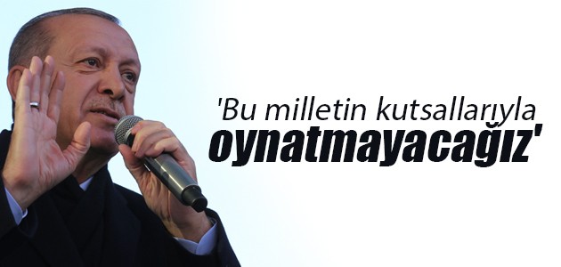Cumhurbaşkanı Erdoğan: ’Bu milletin kutsallarıyla oynatmayacağız’