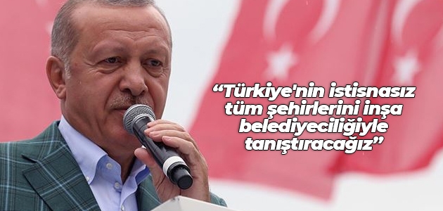 Cumhurbaşkanı Erdoğan: Türkiye’nin istisnasız tüm şehirlerini inşa belediyeciliğiyle tanıştıracağız