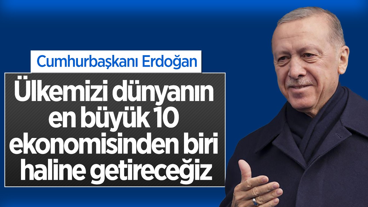 Cumhurbaşkanı Erdoğan:  Ülkemizi dünyanın en büyük 10 ekonomisinden biri haline getireceğiz