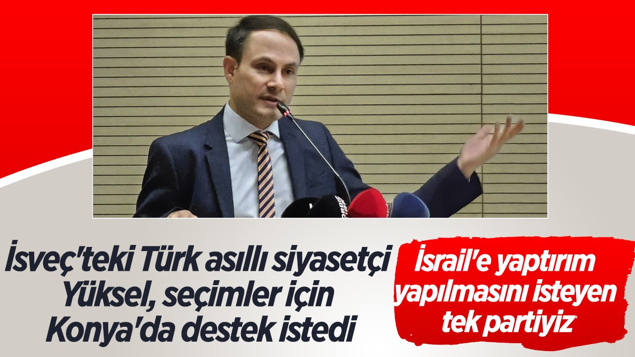 İsveç'teki Türk asıllı siyasetçi Yüksel,  seçimler için Konya'da destek istedi: İsrail'e yaptırım yapılmasını isteyen tek partiyiz