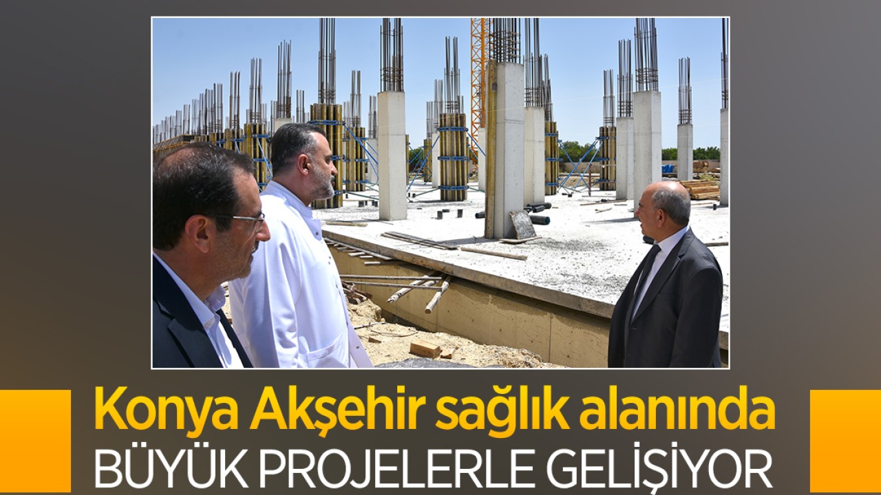 Konya Akşehir sağlık alanında büyük projelerle gelişiyor