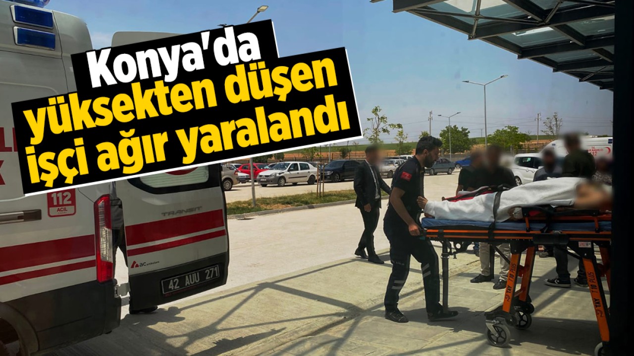 Konya'da yüksekten düşen işçi ağır yaralandı!