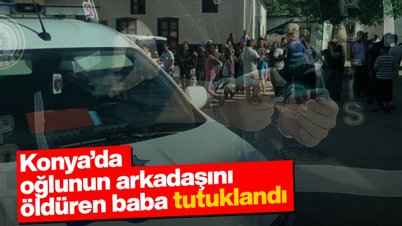 Konya’da oğlunun arkadaşını öldüren baba tutuklandı