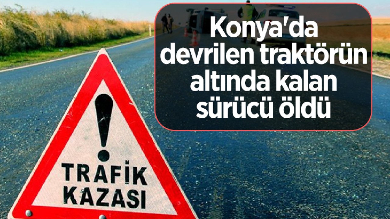 Konya'da devrilen traktörün altında kalan sürücü öldü