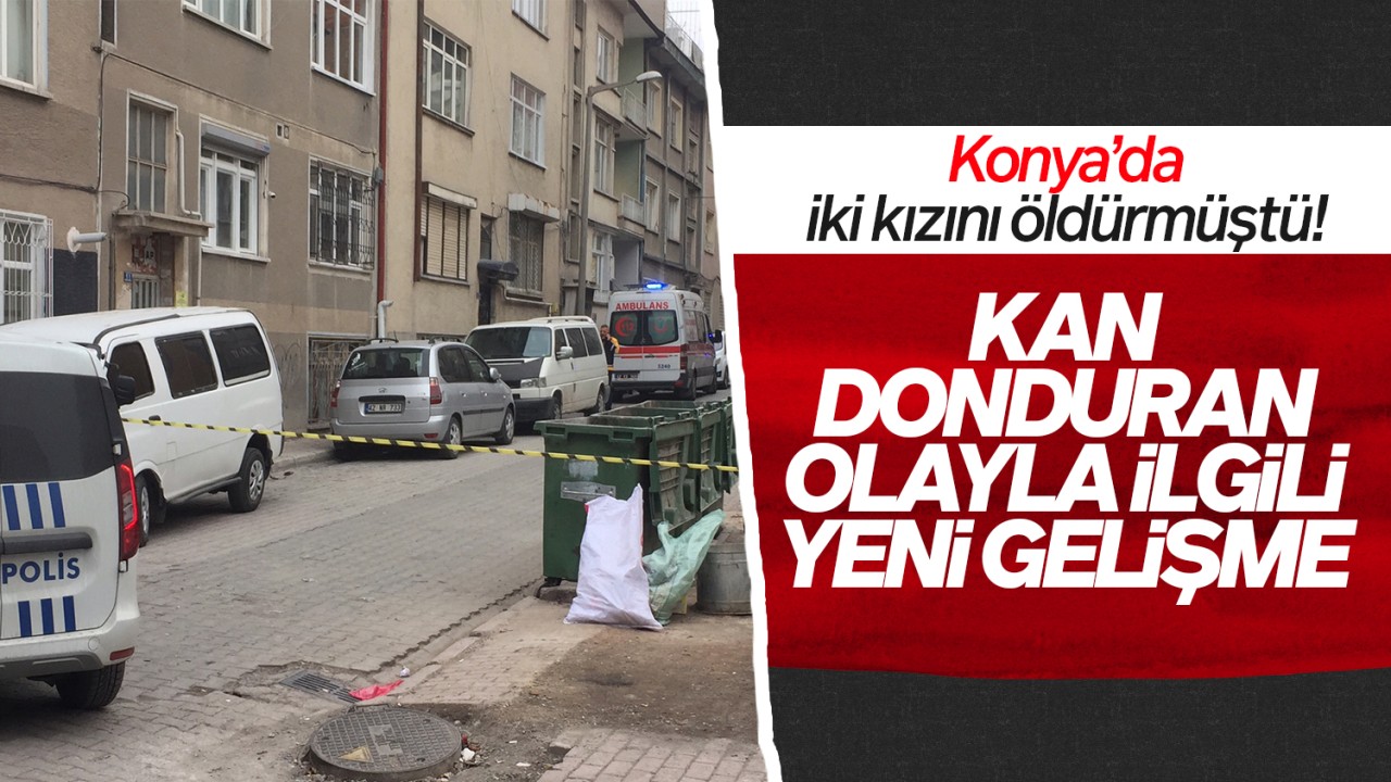 Konya’da iki kızını öldürmüştü! Kan donduran olayla ilgili yeni gelişme