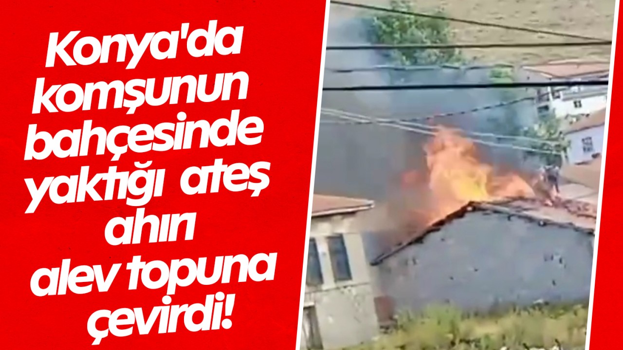 Konya’da komşunun bahçesinde yaktığı ateş ahırı alev topuna çevirdi