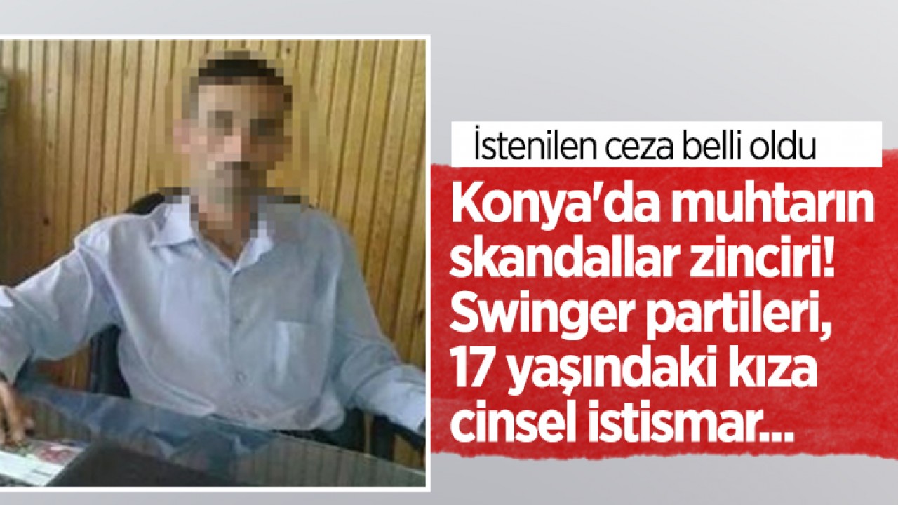 Konya’da muhtarın skandallar zinciri! Swinger partileri, 17 yaşındaki kıza cinsel istismar... İstenilen ceza belli oldu