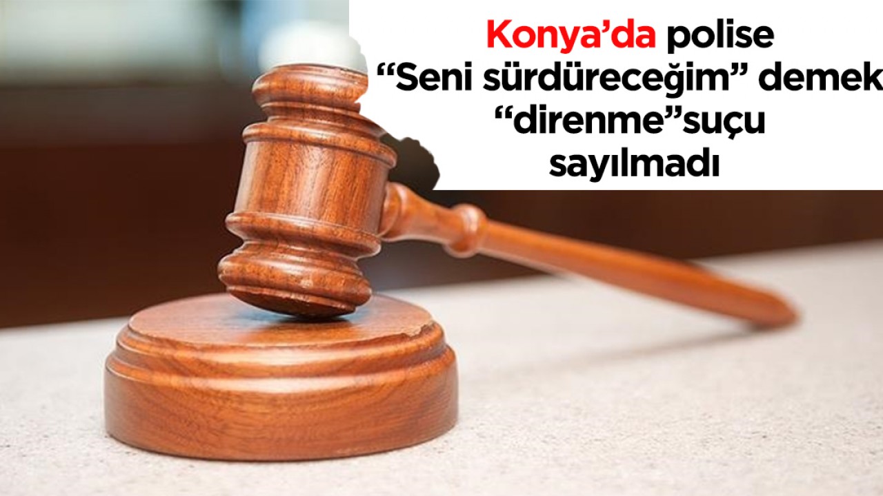 Konya’da polise “Seni sürdüreceğim’’ demek “direnme’’ suçu sayılmadı