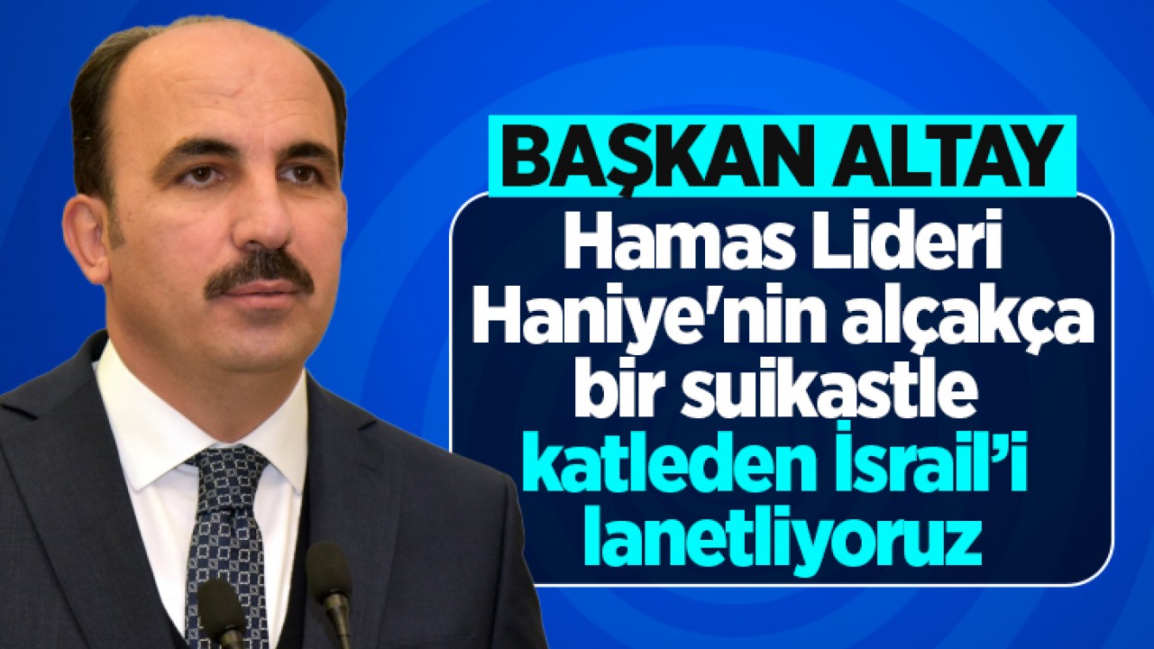 Başkanı Altay: Hamas Lideri Haniye'nin alçakça bir suikastle katleden İsrail’i lanetliyoruz