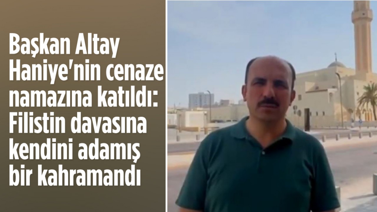 Başkan Altay İsmail Haniye'nin cenaze namazına katıldı: Filistin davasına kendini adamış bir kahramandı