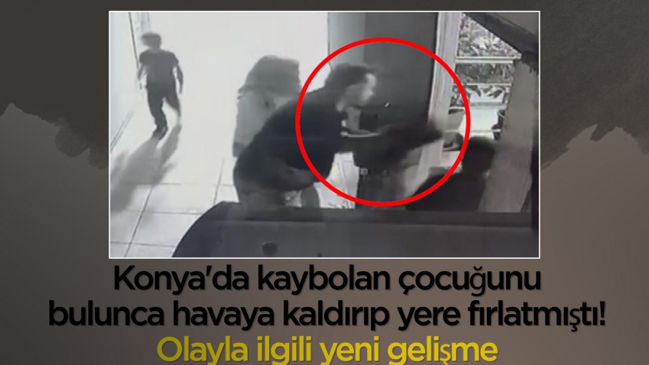 Konya’da kaybolan çocuğunu bulunca havaya kaldırıp yere fırlatmıştı! Olayla ilgili yeni gelişme