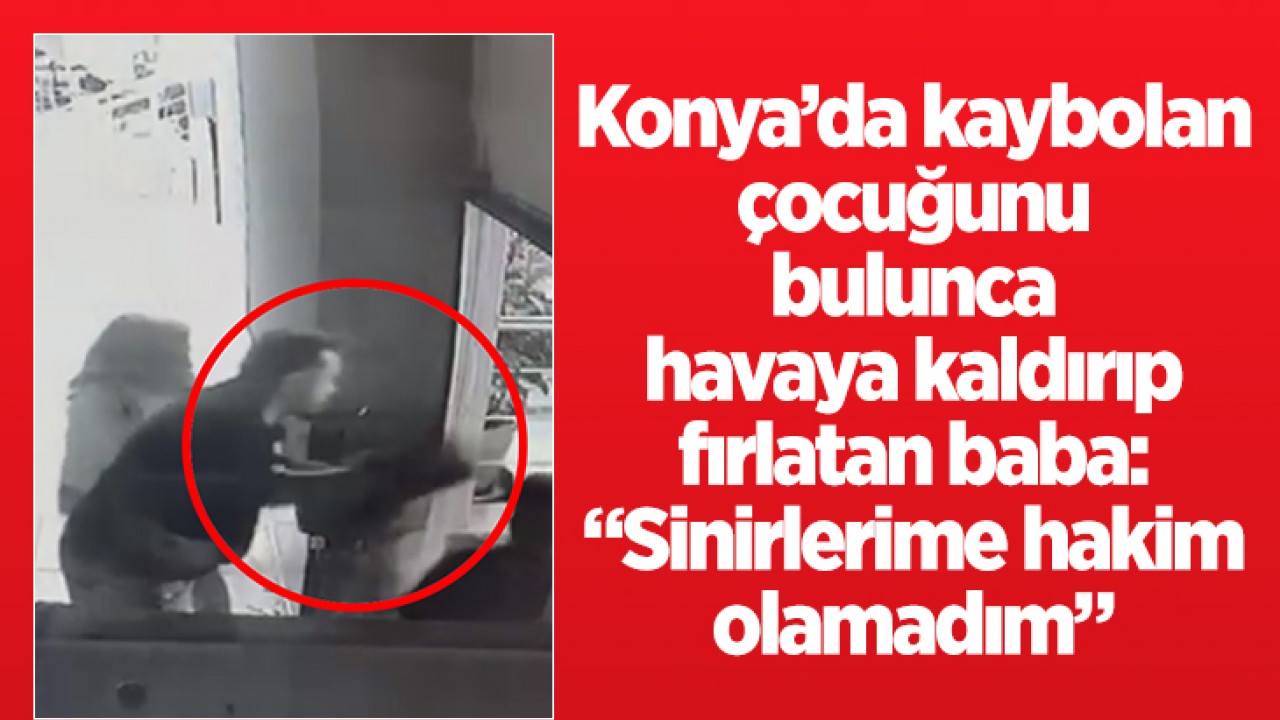 Konya’da kaybolan çocuğunu bulunca havaya kaldırıp yere fırlatan baba: “Sinirlerime hakim olamadım”