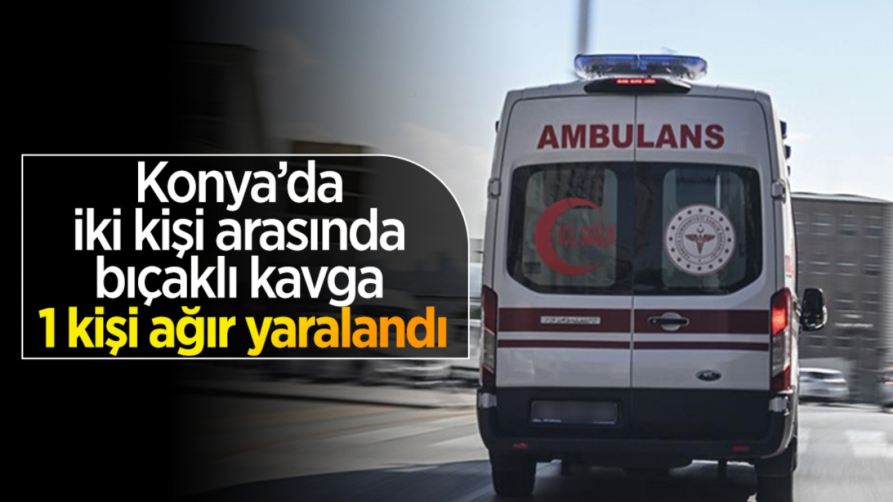 Konya’da iki kişi arasında bıçakla kavga: 1 kişi ağır yaralandı