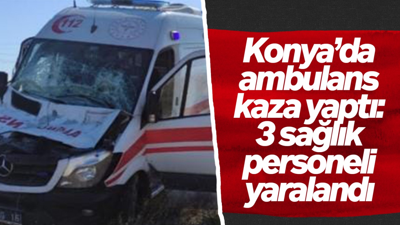 Konya’da ambulans kaza yaptı: 3 sağlık personeli yaralandı