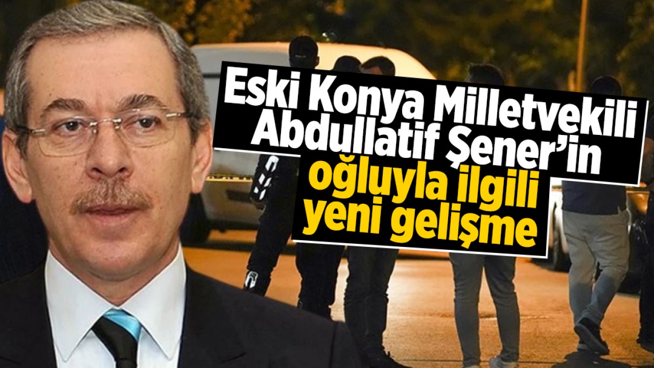 Eski Konya Milletvekili Abdullatif Şener’in oğluyla ilgili yeni gelişme!