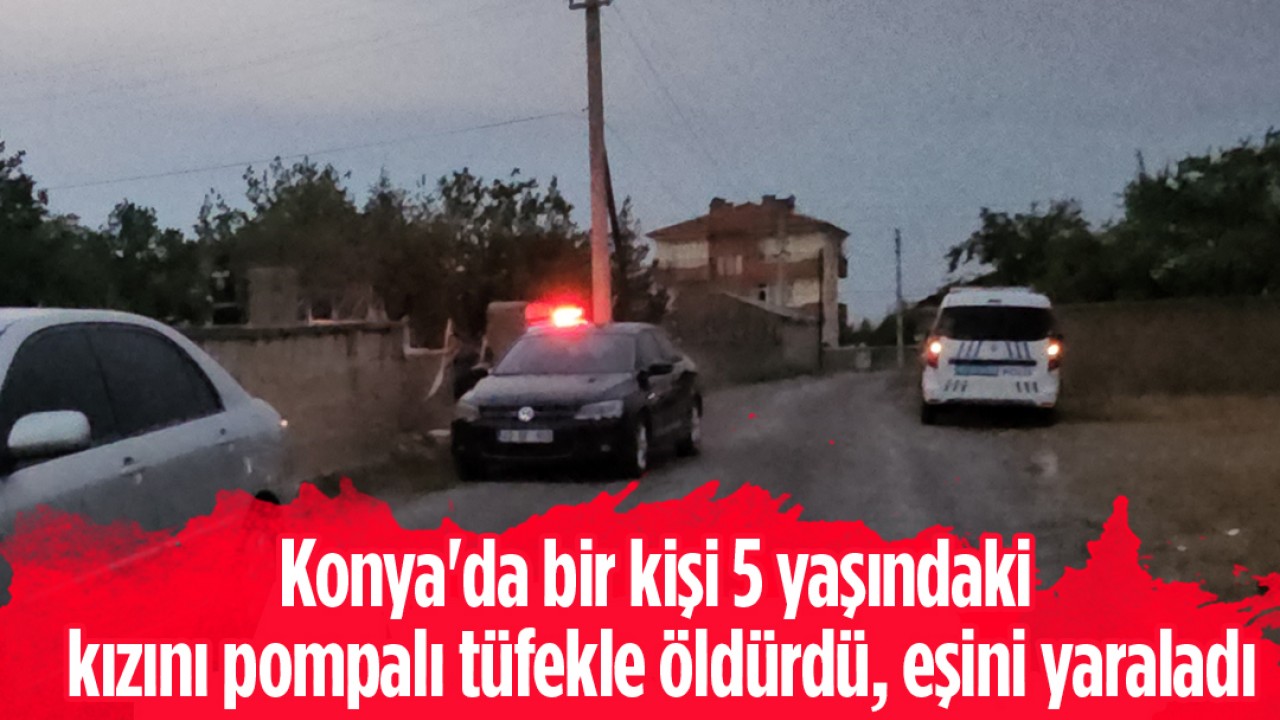 Konya’da bir kişi 5 yaşındaki kızını pompalı tüfekle öldürdü, eşini yaraladı