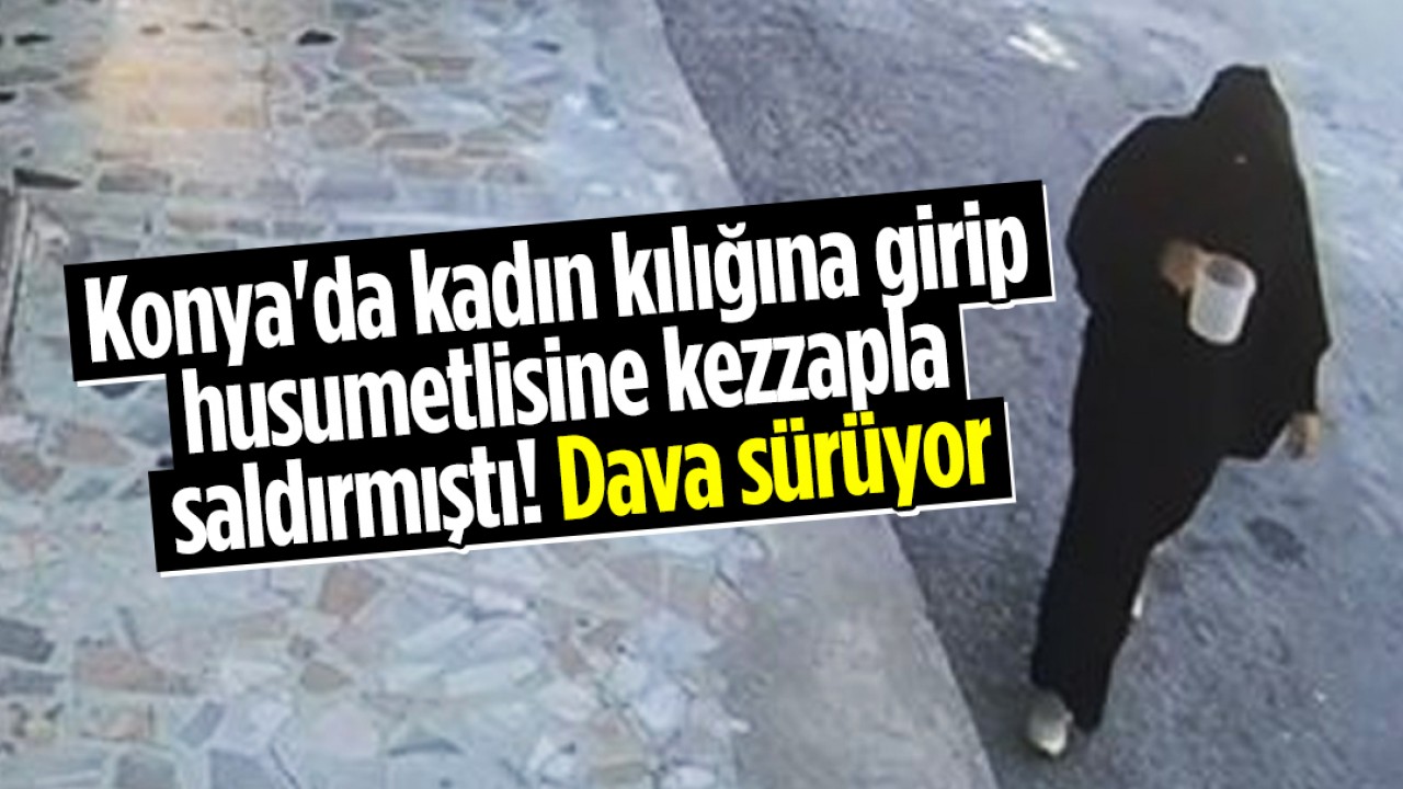 Konya’da kadın kılığına girip husumetlisine kezzapla saldırmıştı: Dava sürüyor