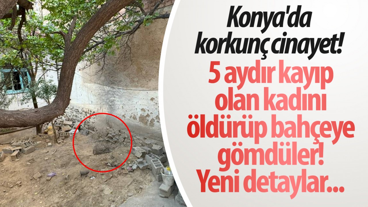 Konya’da korkunç cinayet! 5 aydır kayıp olan kadını öldürüp bahçeye gömdüler: Yeni detaylar...