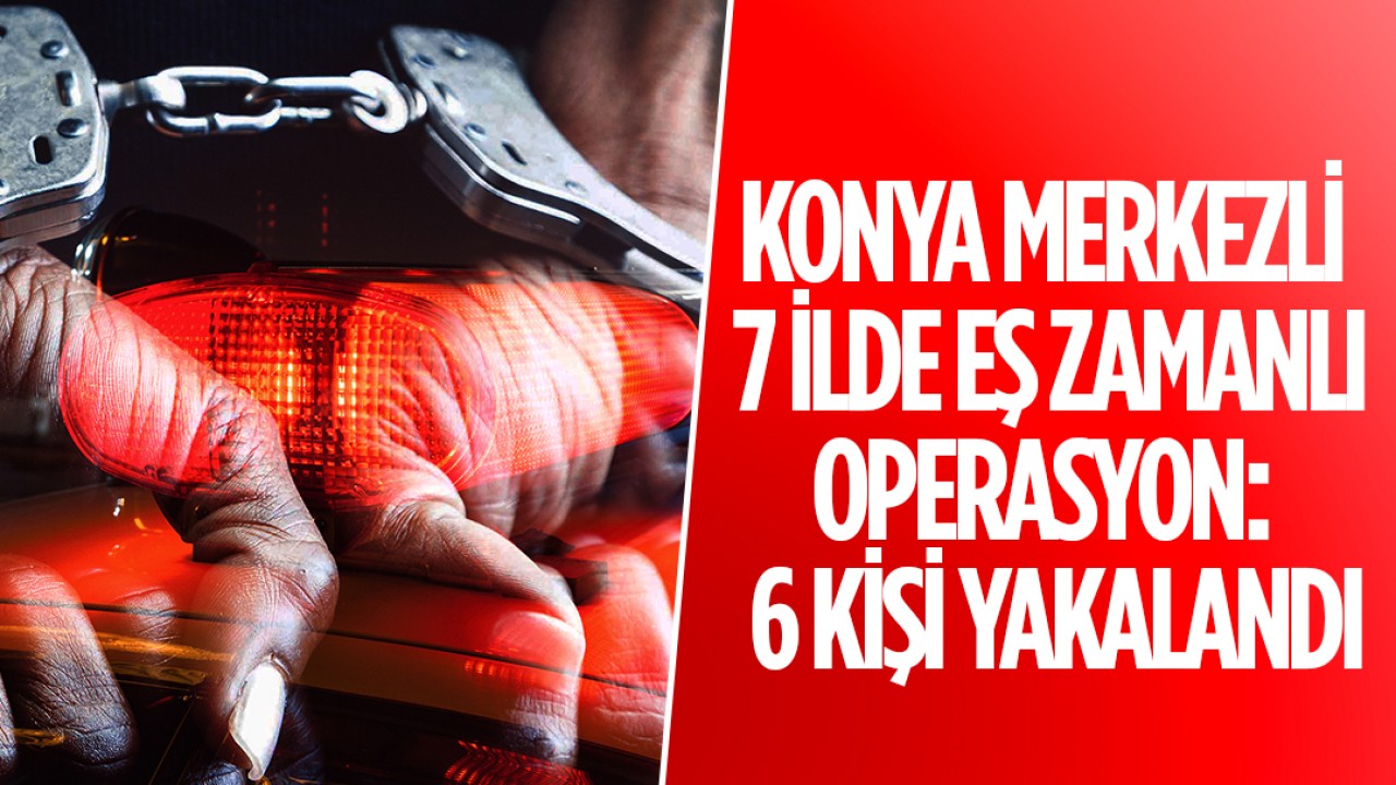 Konya merkezli 7 ilde eş zamanlı operasyon: 6 kişi yakalandı