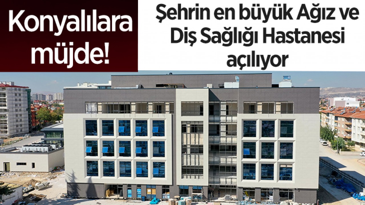 Konyalılara müjde! Şehrin en büyük Ağız ve Diş Sağlığı Hastanesi açılıyor