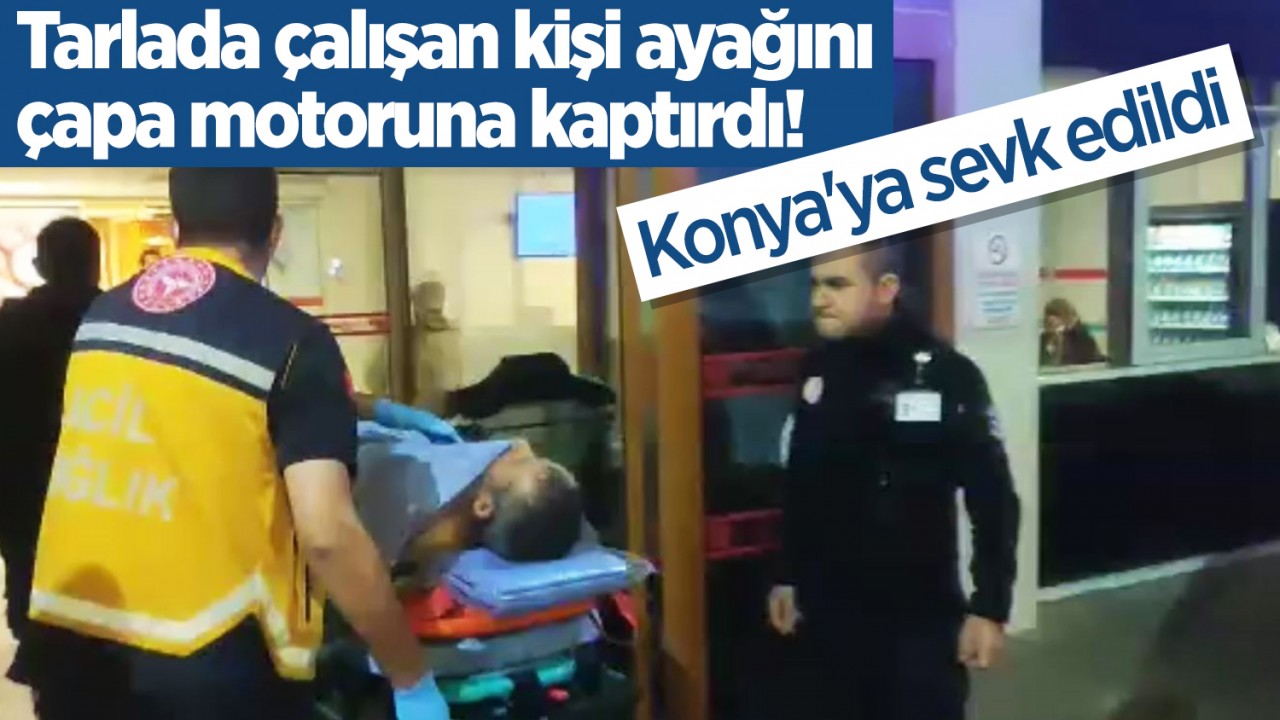 Tarlada çalışan kişi ayağını çapa motoruna kaptırdı! Konya'ya sevk edildi