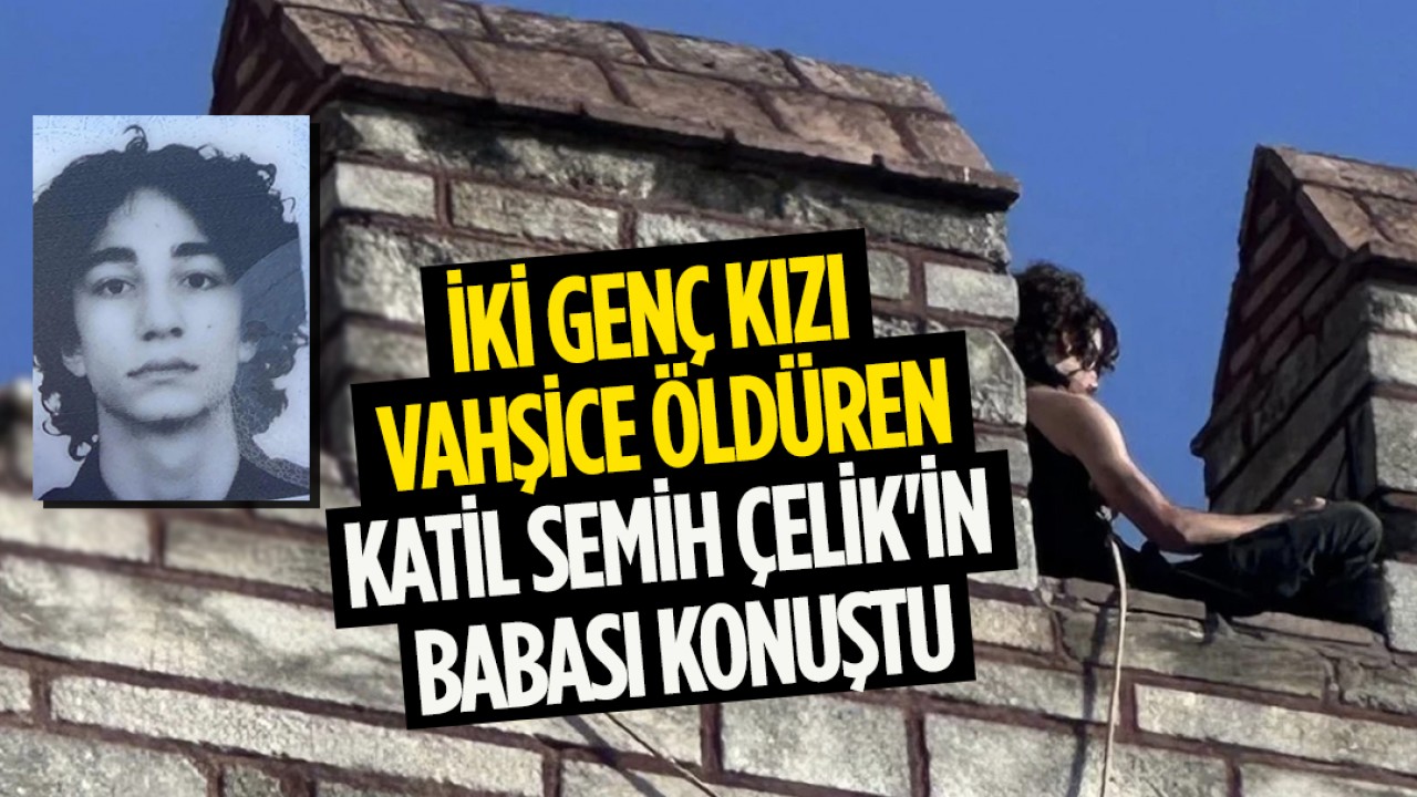 İki genç kızı vahşice öldüren katil Semih Çelik’in babası konuştu