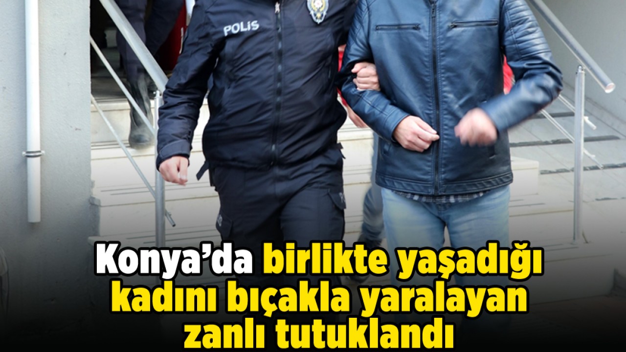 Konya’da birlikte yaşadığı kadını bıçakla yaralayan zanlı tutuklandı