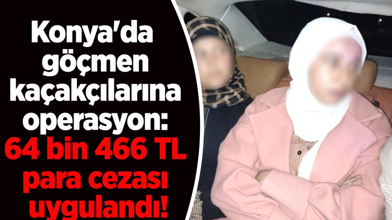 Konya’da göçmen kaçakçılarına operasyon: 64 bin 466 TL para cezası uygulandı!