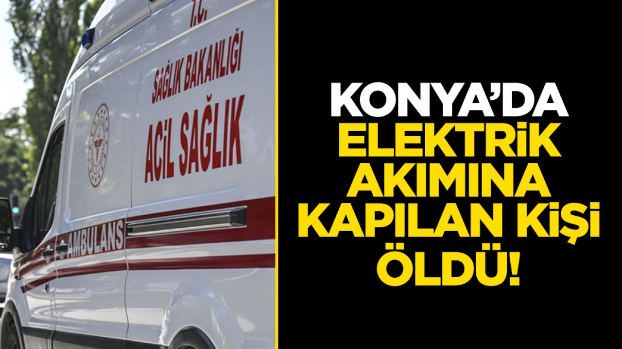 Konya’da elektrik akımına kapılan kişi öldü!