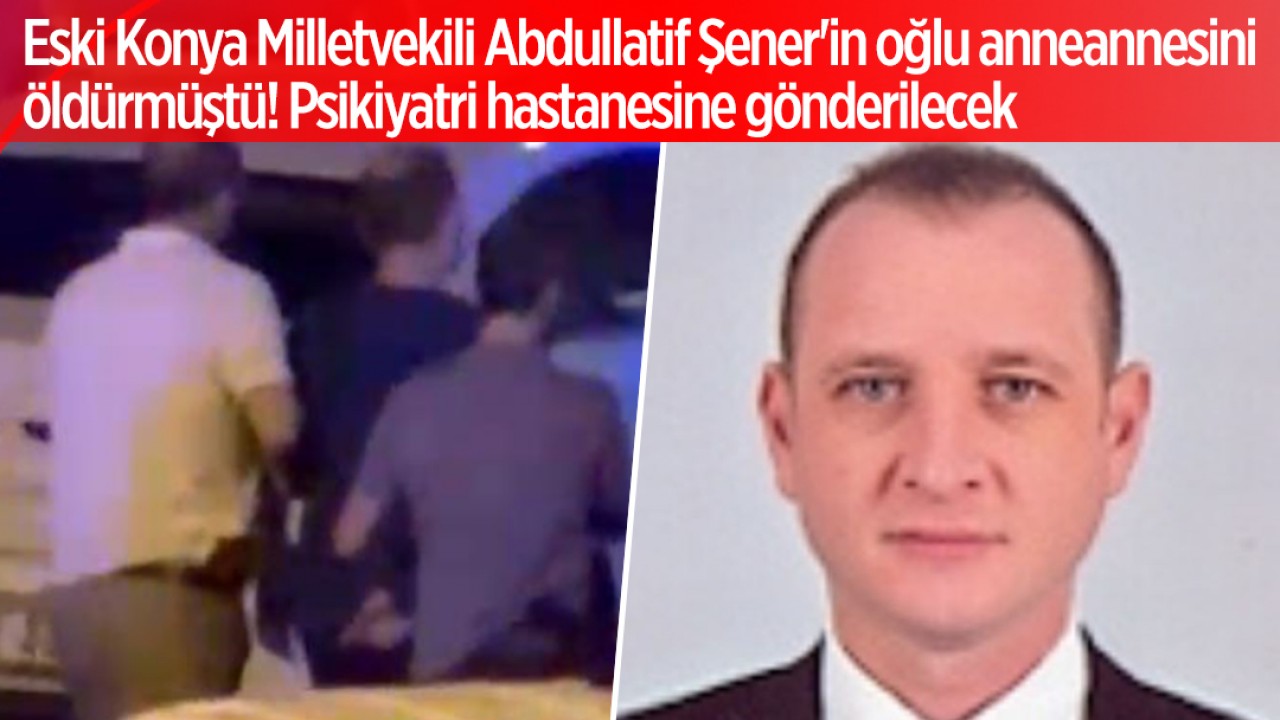 Eski Konya Milletvekili Abdullatif Şener’in oğlu anneannesini öldürmüştü! Psikiyatri hastanesine gönderilecek