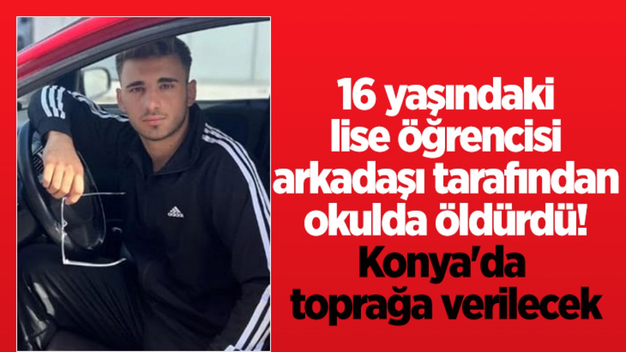 16 yaşındaki lise öğrencisi arkadaşı tarafından okulda öldürdü! Konya’da toprağa verilecek