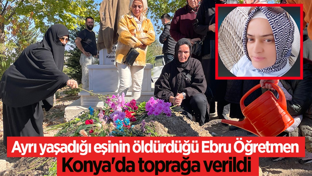 Ayrı yaşadığı eşinin öldürdüğü Ebru Öğretmen, Konya’da toprağa verildi