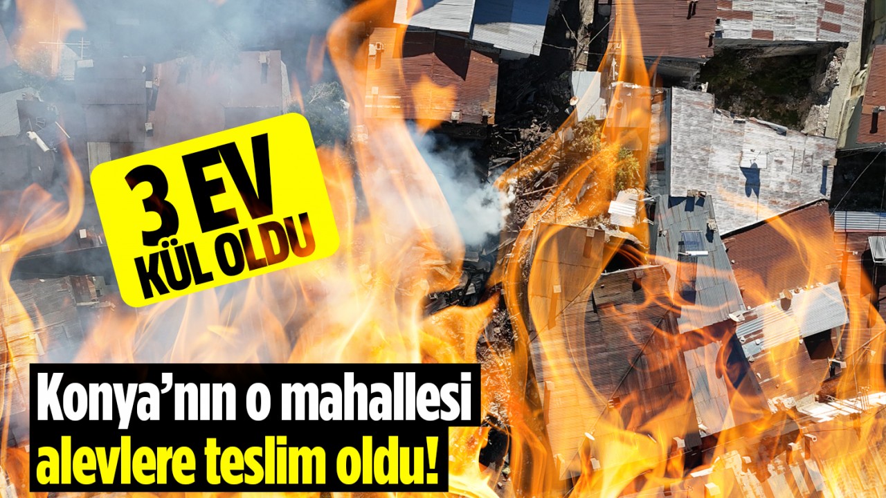 Konya’nın o mahallesi alevlere teslim oldu: 3 ev tamamen kullanılmaz hale geldi