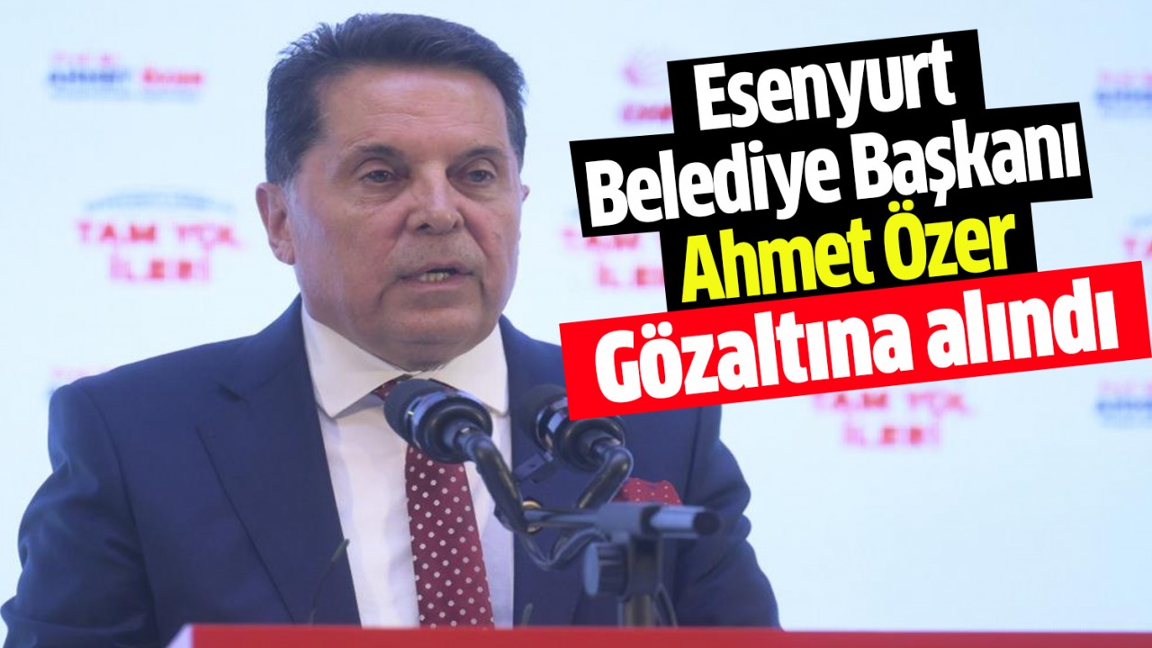 Esenyurt Belediye Başkanı Ahmet Özer gözaltına alındı