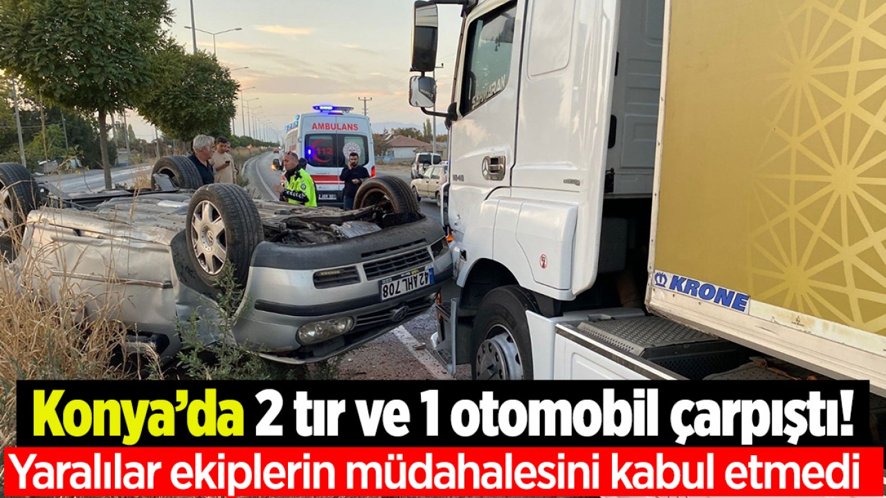 Konya’da 2 tır ve 1 otomobil çarpıştı! Yaralılar ekiplerin müdahalesini kabul etmedi