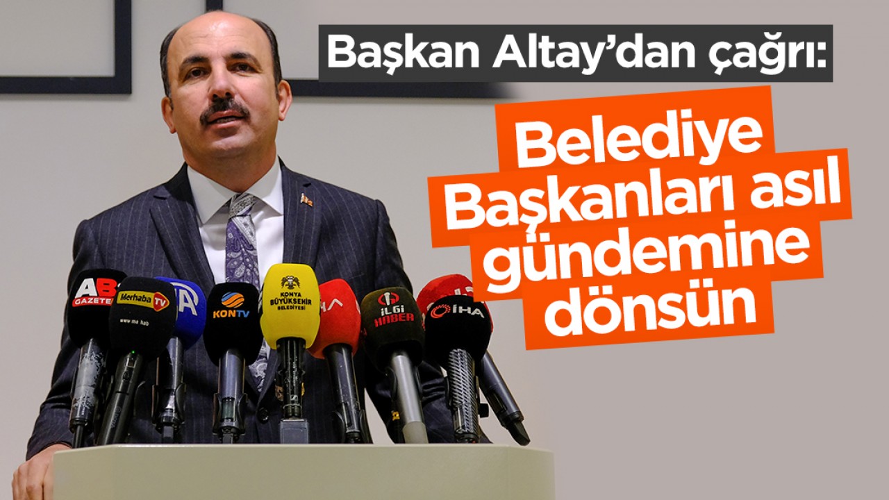 Konya Büyükşehir Belediye Başkanı Altay’dan çağrı: Belediye Başkanları asıl gündemine dönsün